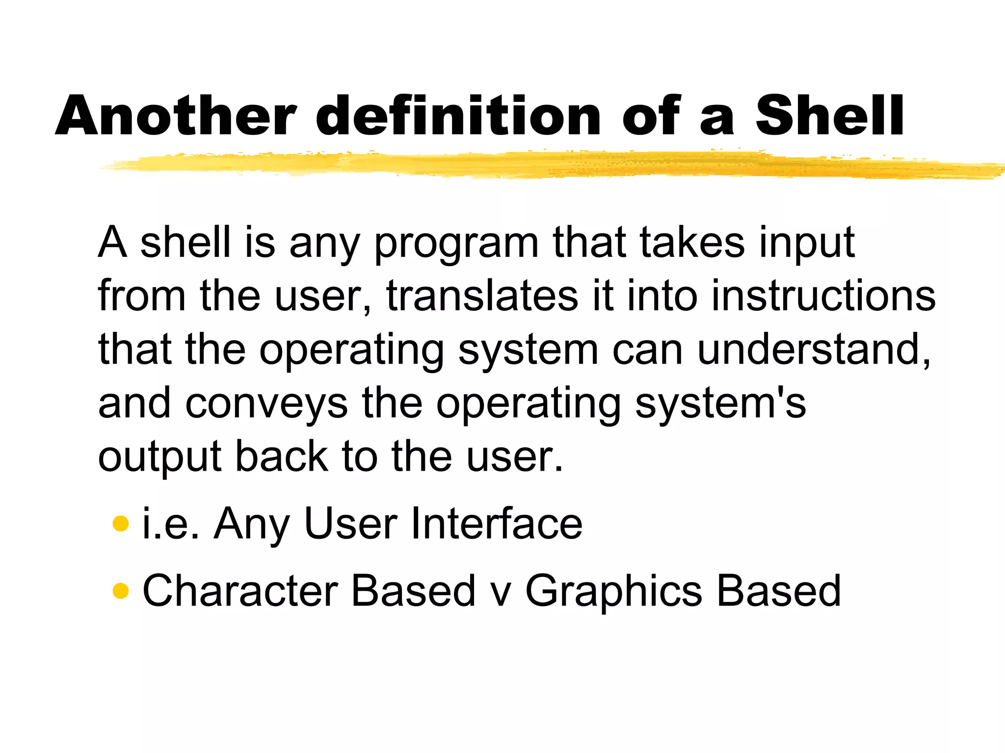 Another definition of a Shell

 A shell is any program that takes input
 from the user, translates it into instructions
 that the operating system can understand,
 and conveys the operating system's
 output back to the user.
  • i.e. Any User Interface
 • Character Based v Graphics Based
 
