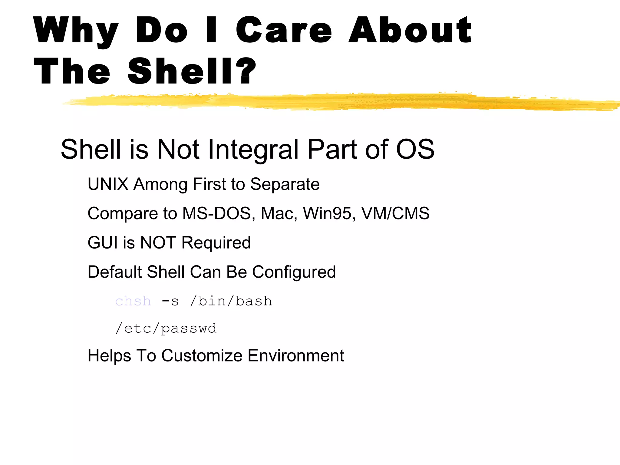 Why Do I Care About
The Shell?

 Shell is Not Integral Part of OS
   UNIX Among First to Separate
   Compare to MS-DOS, Mac, Win95, VM/CMS
   GUI is NOT Required
   Default Shell Can Be Configured
      chsh -s /bin/bash
      /etc/passwd
   Helps To Customize Environment
 