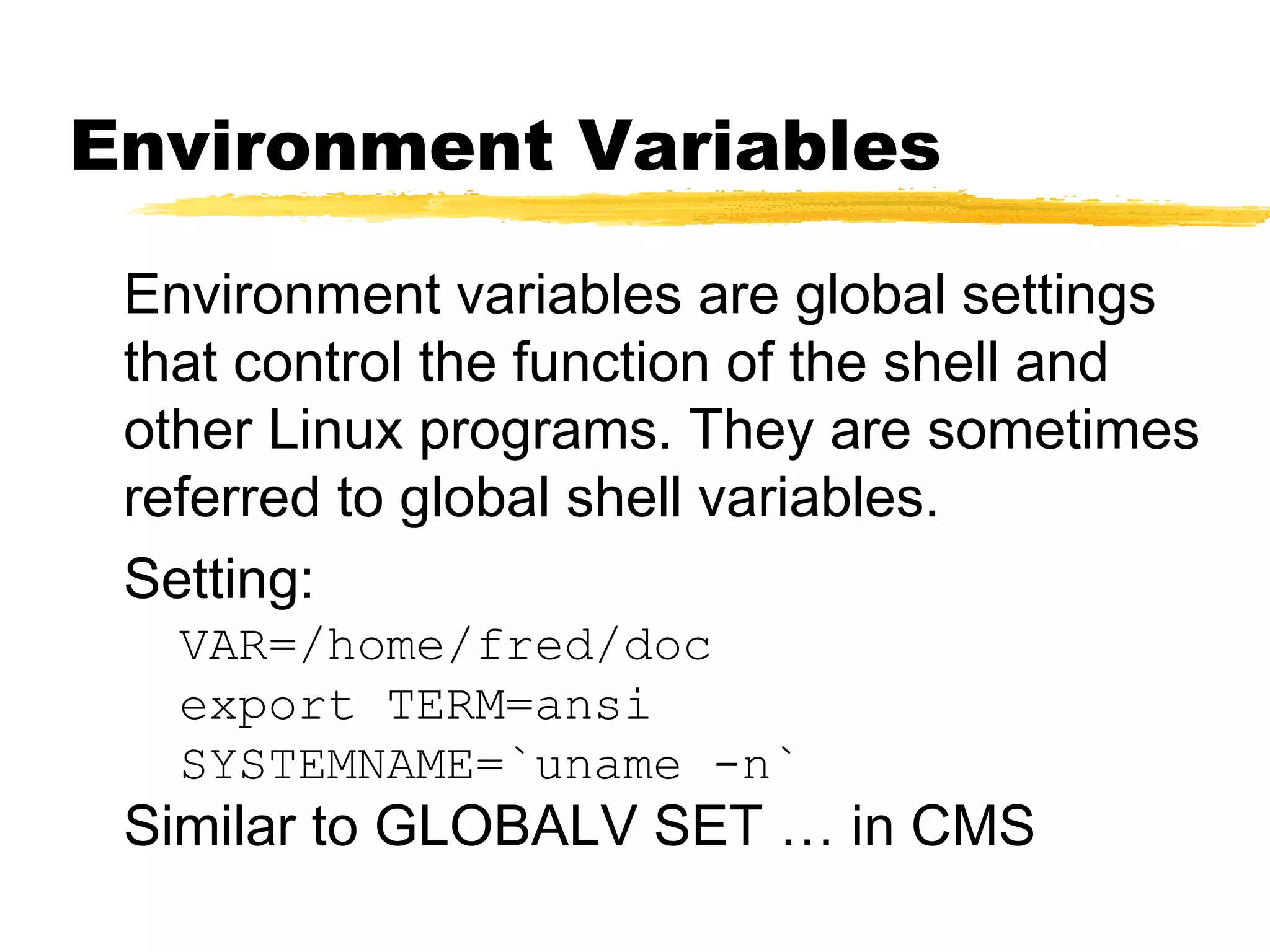 Environment Variables

 Environment variables are global settings
 that control the function of the shell and
 other Linux programs. They are sometimes
 referred to global shell variables.
 Setting:
   VAR=/home/fred/doc
   export TERM=ansi
   SYSTEMNAME=`uname -n`
 Similar to GLOBALV SET … in CMS
 
