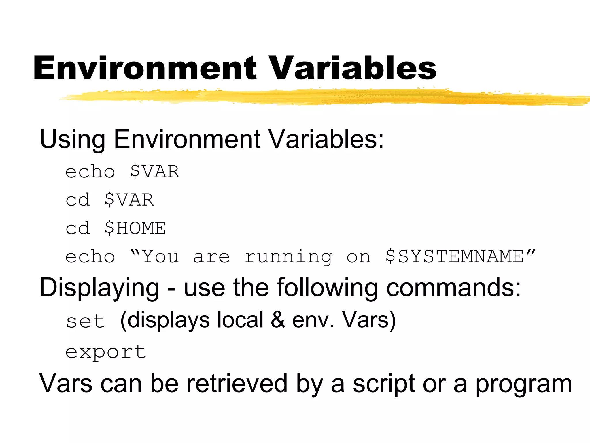 Environment Variables

Using Environment Variables:
  echo $VAR
  cd $VAR
  cd $HOME
  echo “You are running on $SYSTEMNAME”
Displaying - use the following commands:
  set (displays local & env. Vars)
  export
Vars can be retrieved by a script or a program
 