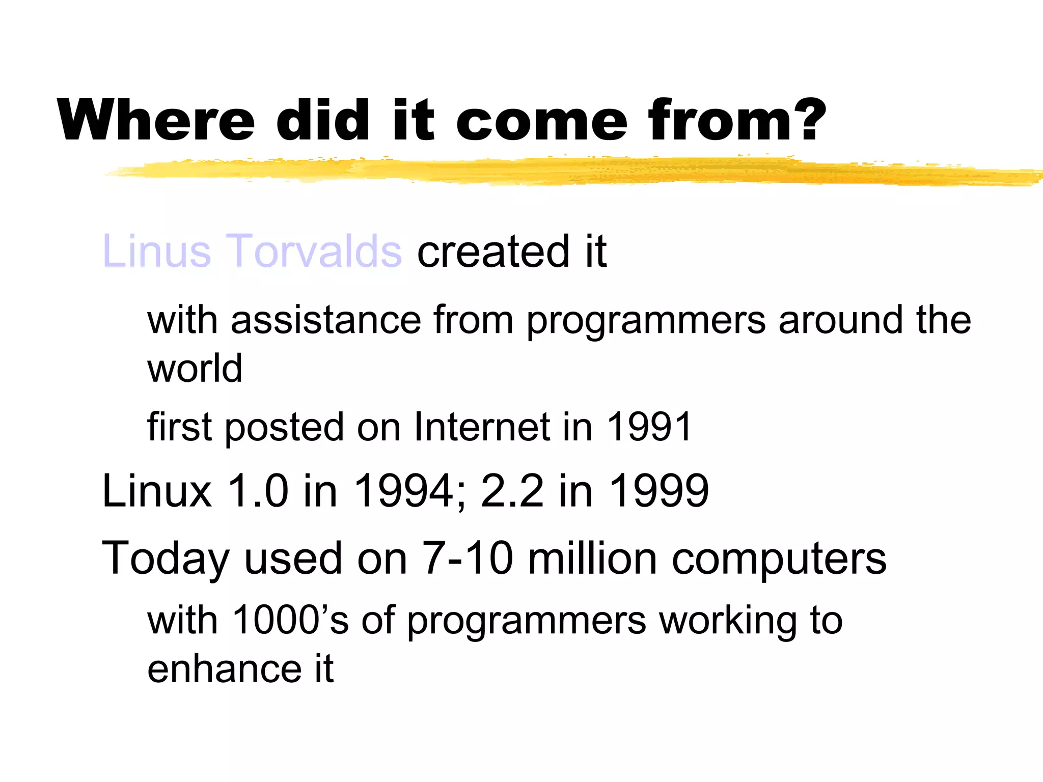 Where did it come from?

 Linus Torvalds created it
   with assistance from programmers around the
   world
   first posted on Internet in 1991
 Linux 1.0 in 1994; 2.2 in 1999
 Today used on 7-10 million computers
   with 1000’s of programmers working to
   enhance it
 