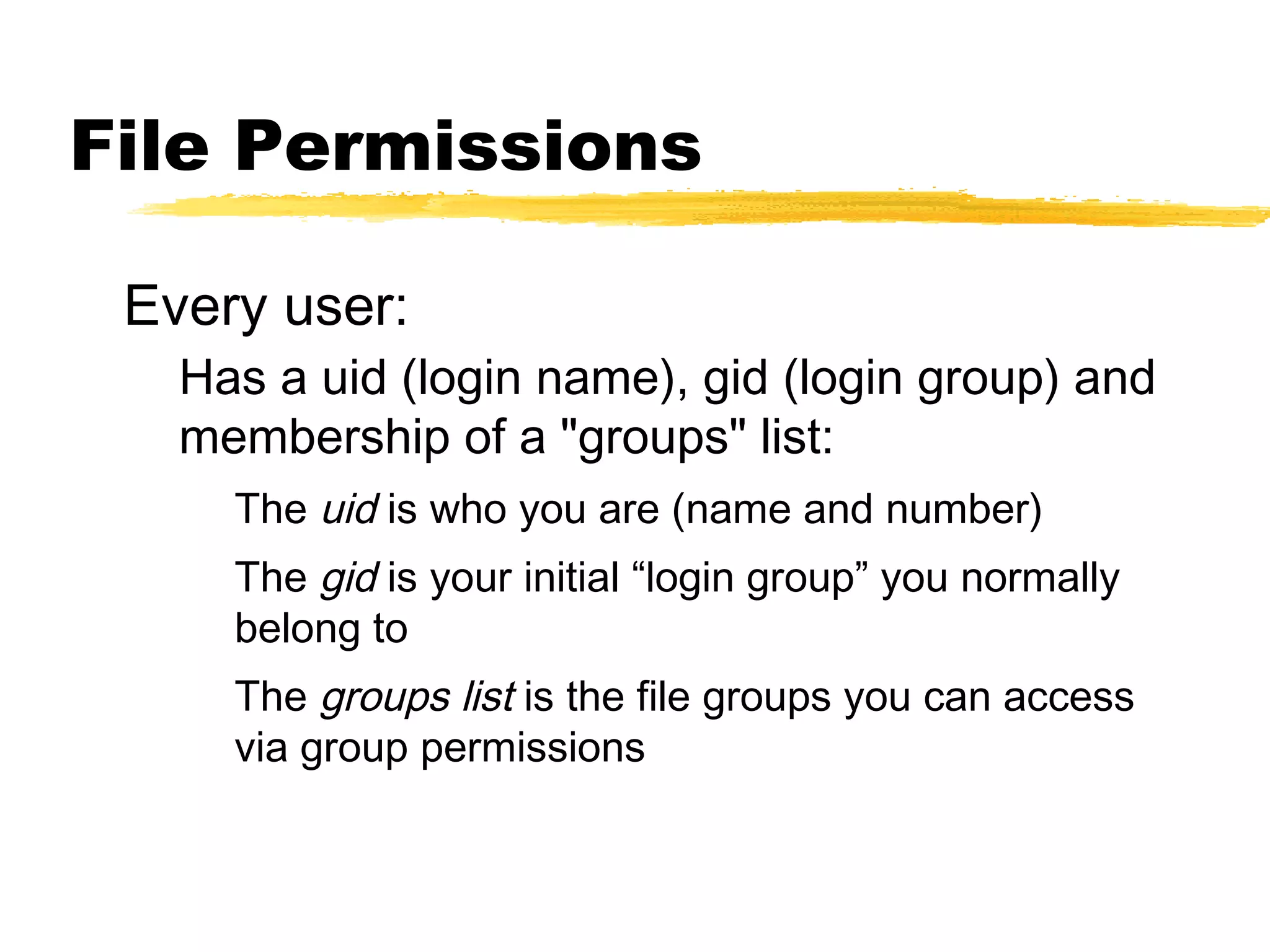 File Permissions

 Every user:
   Has a uid (login name), gid (login group) and
   membership of a "groups" list:
     The uid is who you are (name and number)
     The gid is your initial “login group” you normally
     belong to
     The groups list is the file groups you can access
     via group permissions
 