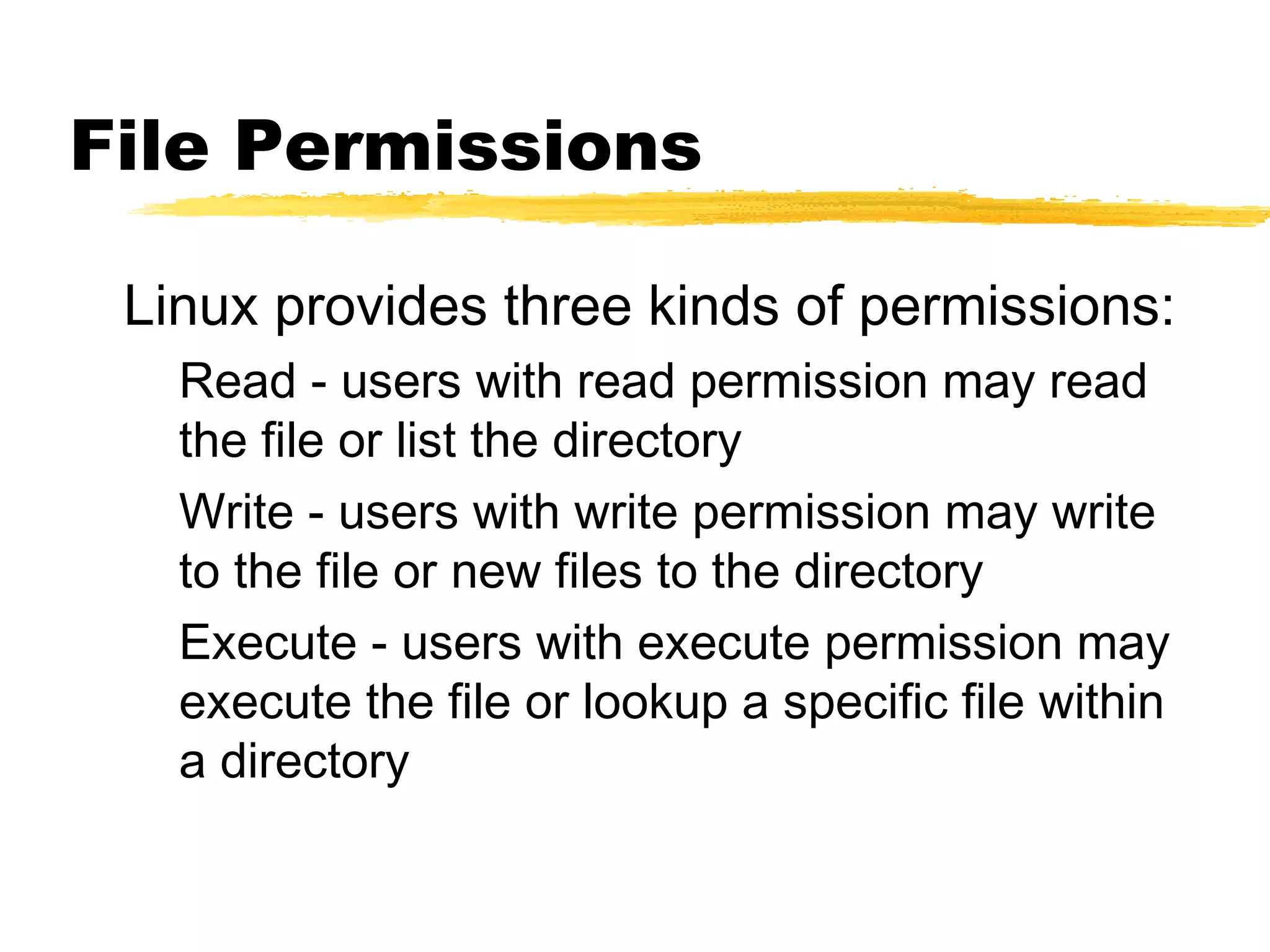 File Permissions

 Linux provides three kinds of permissions:
   Read - users with read permission may read
   the file or list the directory
   Write - users with write permission may write
   to the file or new files to the directory
   Execute - users with execute permission may
   execute the file or lookup a specific file within
   a directory
 