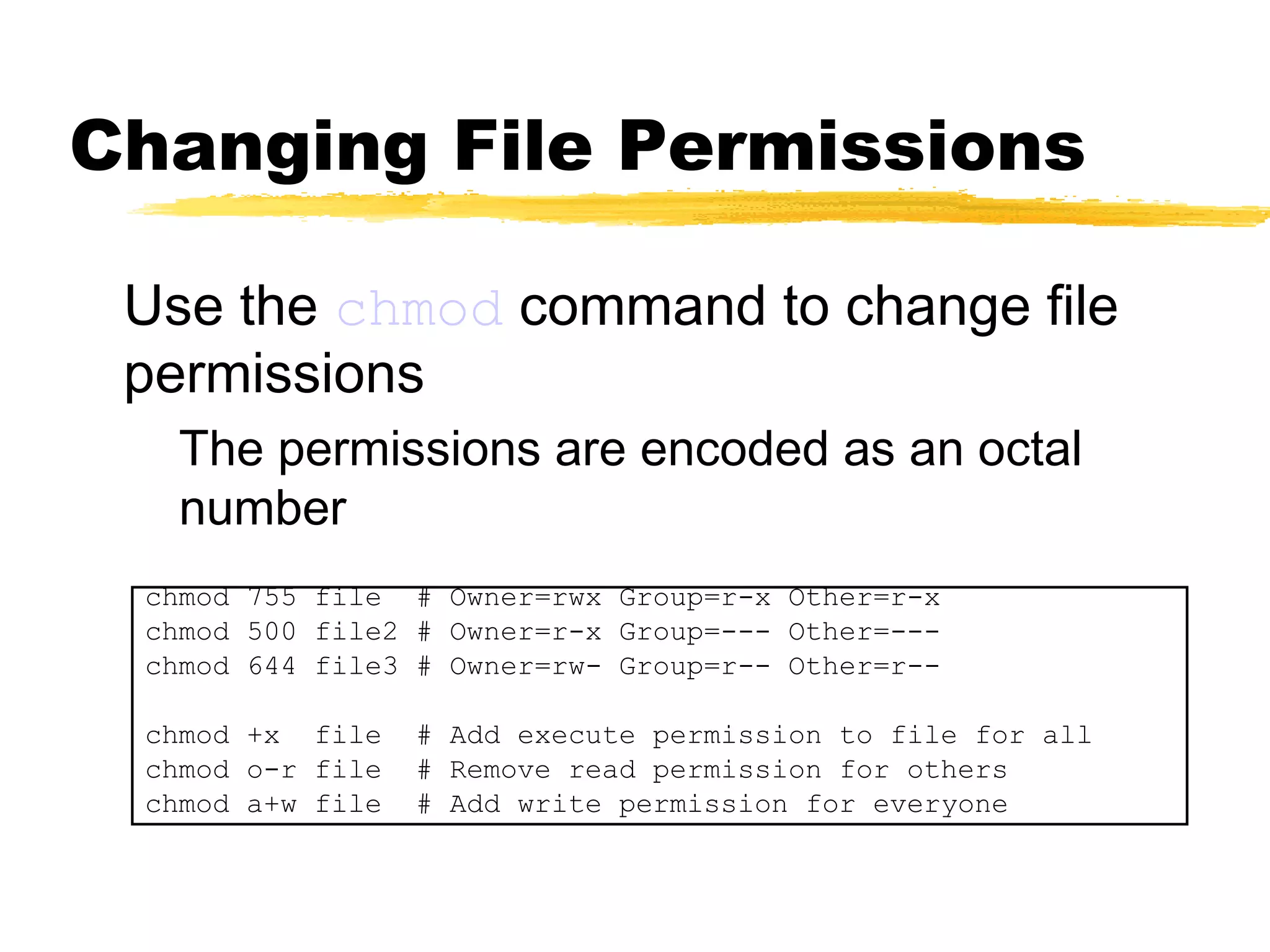 Changing File Permissions

 Use the chmod command to change file
 permissions
   The permissions are encoded as an octal
   number
 chmod 755 file # Owner=rwx Group=r-x Other=r-x
 chmod 500 file2 # Owner=r-x Group=--- Other=---
 chmod 644 file3 # Owner=rw- Group=r-- Other=r--

 chmod +x file    # Add execute permission to file for all
 chmod o-r file   # Remove read permission for others
 chmod a+w file   # Add write permission for everyone
 