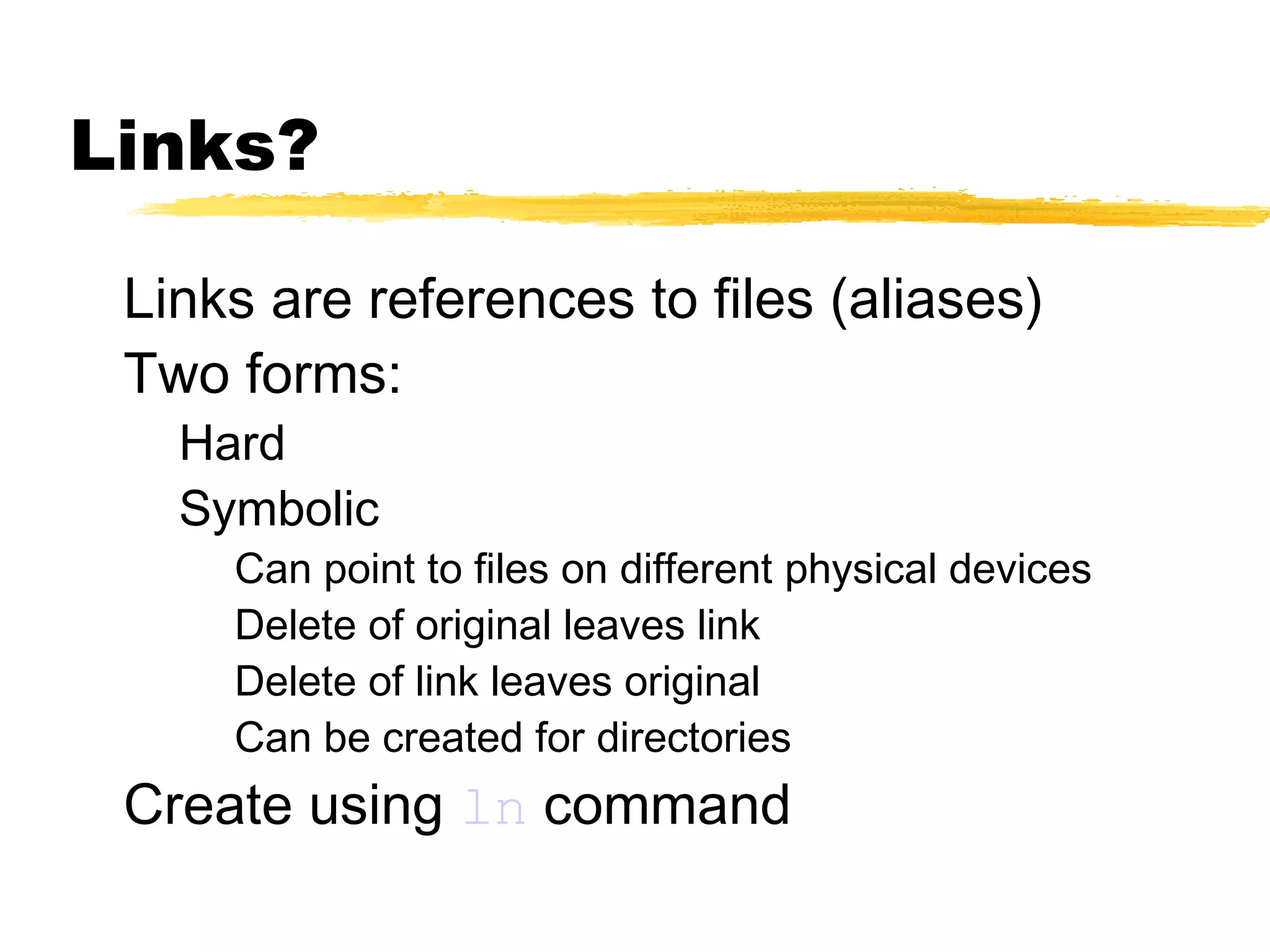 Links?

 Links are references to files (aliases)
 Two forms:
   Hard
   Symbolic
     Can point to files on different physical devices
     Delete of original leaves link
     Delete of link leaves original
     Can be created for directories
 Create using ln command
 