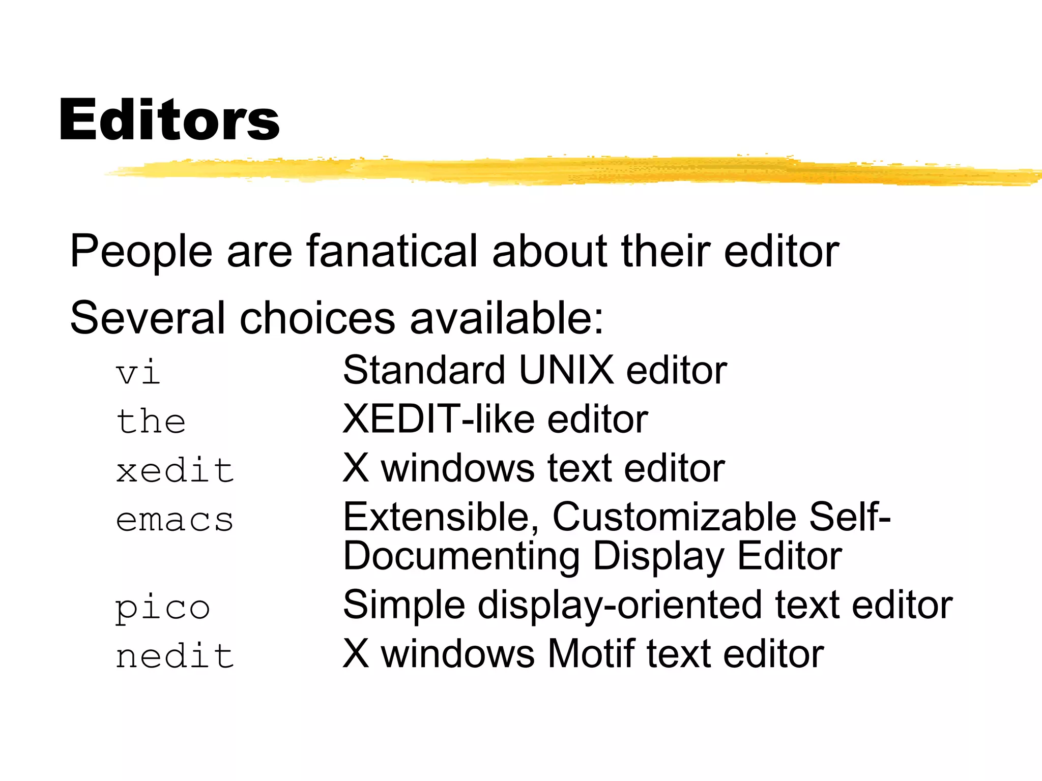 Editors

People are fanatical about their editor
Several choices available:
  vi         Standard UNIX editor
  the        XEDIT-like editor
  xedit      X windows text editor
  emacs      Extensible, Customizable Self-
             Documenting Display Editor
  pico       Simple display-oriented text editor
  nedit      X windows Motif text editor
 