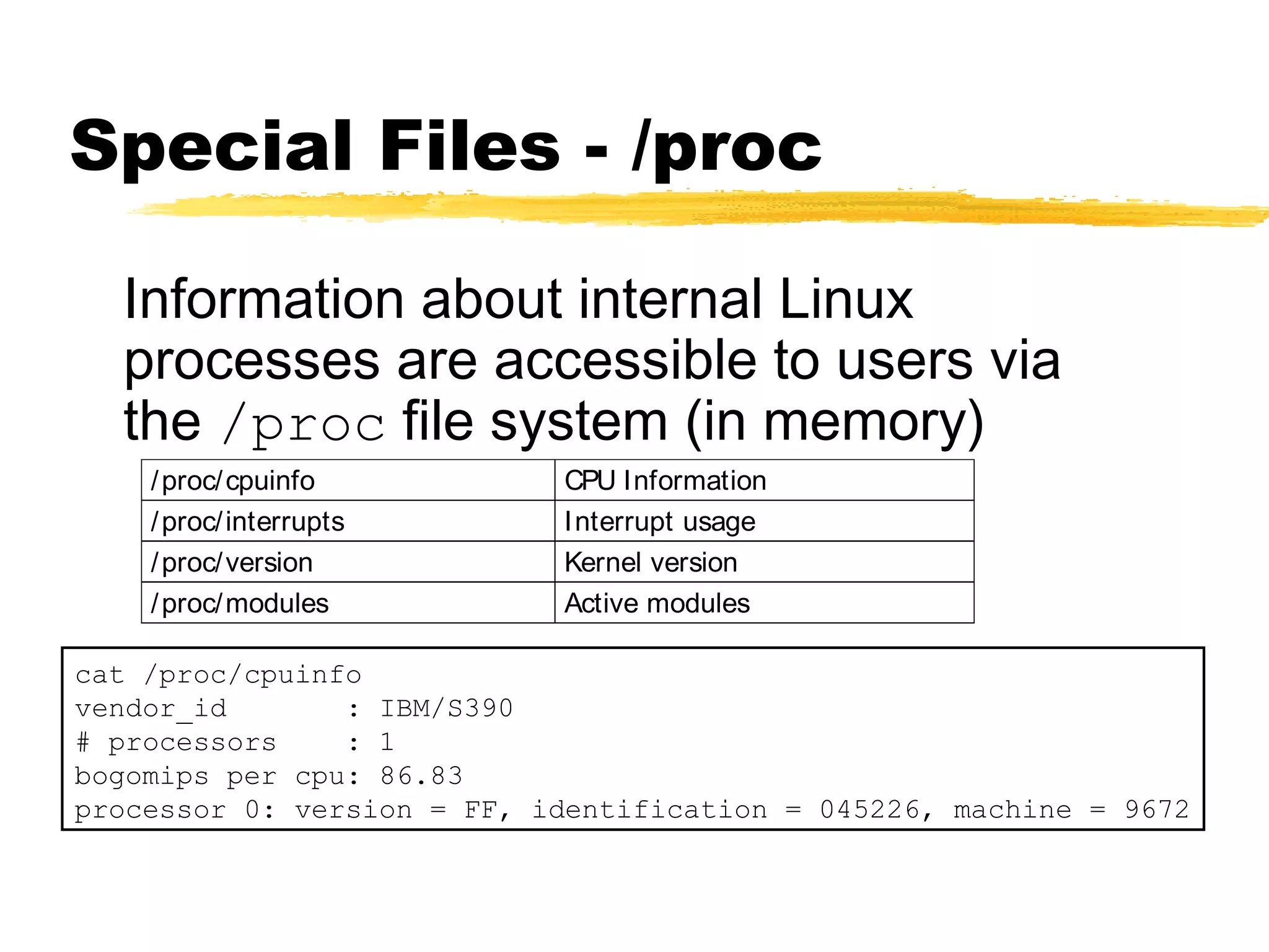 Special Files - /proc

  Information about internal Linux
  processes are accessible to users via
  the /proc file system (in memory)
    / proc/ cpuinfo         CPU Information
    / proc/ interrupts      Interrupt usage
    / proc/ version         Kernel version
    / proc/ modules         Active modules

cat /proc/cpuinfo
vendor_id       : IBM/S390
# processors    : 1
bogomips per cpu: 86.83
processor 0: version = FF, identification = 045226, machine = 9672
 