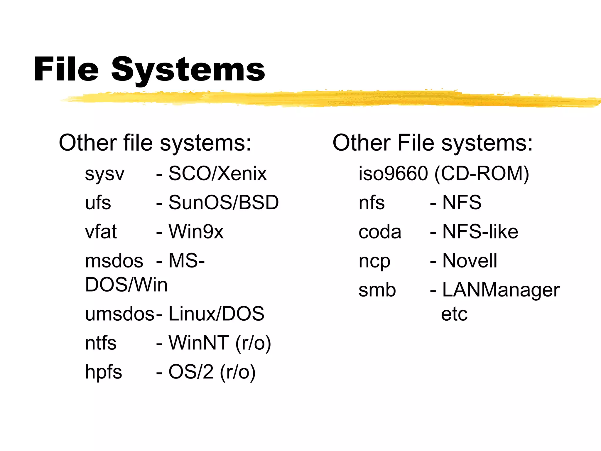 File Systems

 Other file systems:     Other File systems:
   sysv  - SCO/Xenix       iso9660 (CD-ROM)
   ufs   - SunOS/BSD       nfs    - NFS
   vfat  - Win9x           coda - NFS-like
   msdos - MS-             ncp    - Novell
   DOS/Win                 smb    - LANManager
   umsdos- Linux/DOS                etc
   ntfs  - WinNT (r/o)
   hpfs  - OS/2 (r/o)
 