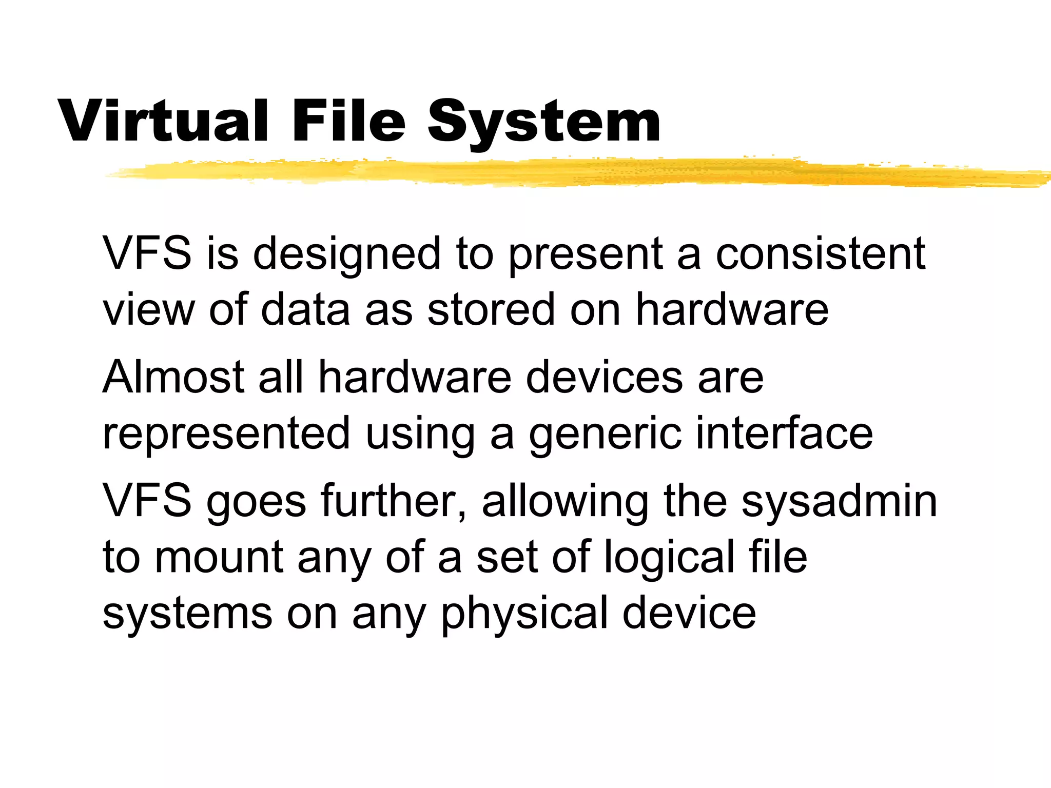 Virtual File System

 VFS is designed to present a consistent
 view of data as stored on hardware
 Almost all hardware devices are
 represented using a generic interface
 VFS goes further, allowing the sysadmin
 to mount any of a set of logical file
 systems on any physical device
 