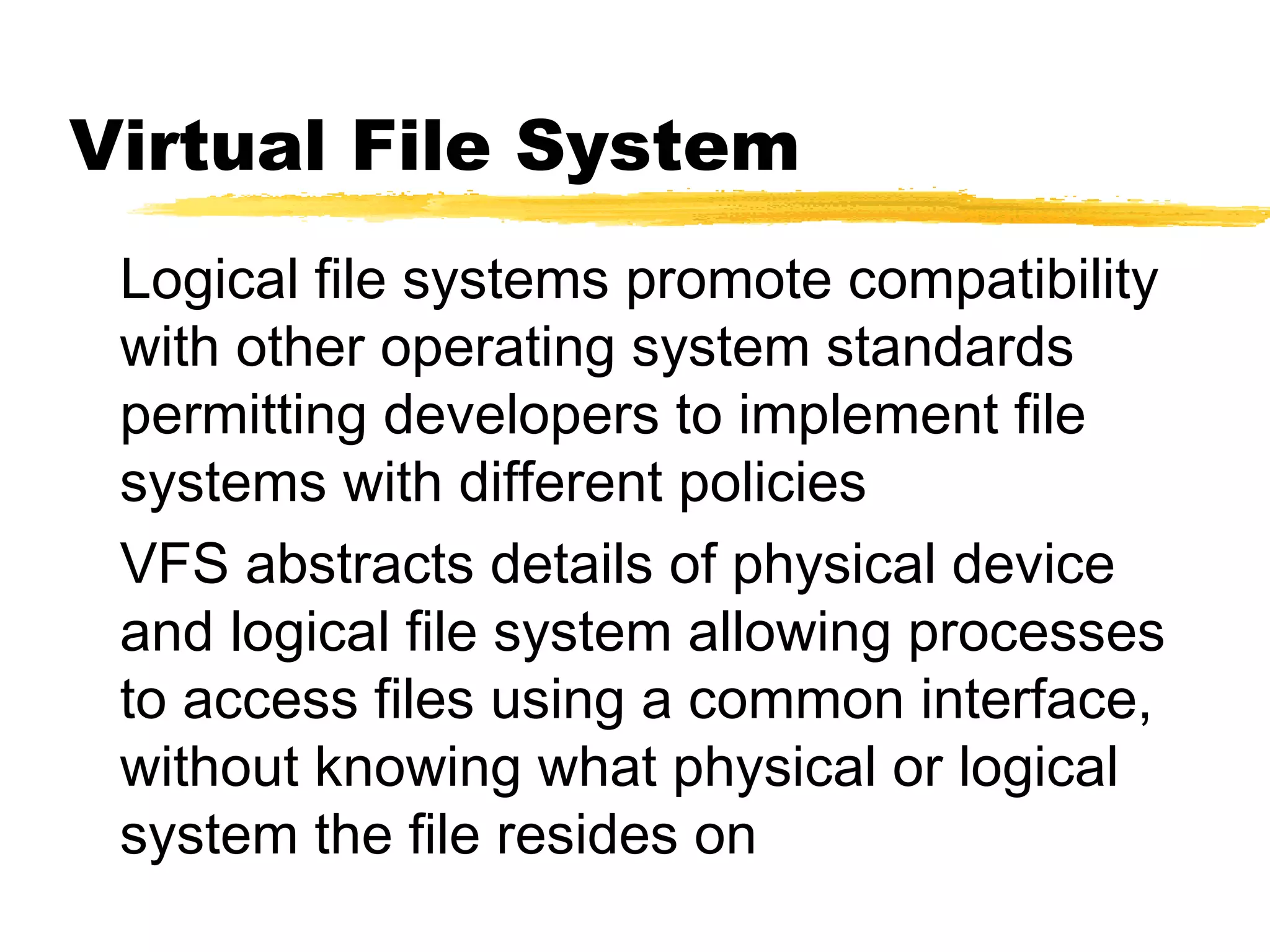 Virtual File System
 Logical file systems promote compatibility
 with other operating system standards
 permitting developers to implement file
 systems with different policies
 VFS abstracts details of physical device
 and logical file system allowing processes
 to access files using a common interface,
 without knowing what physical or logical
 system the file resides on
 