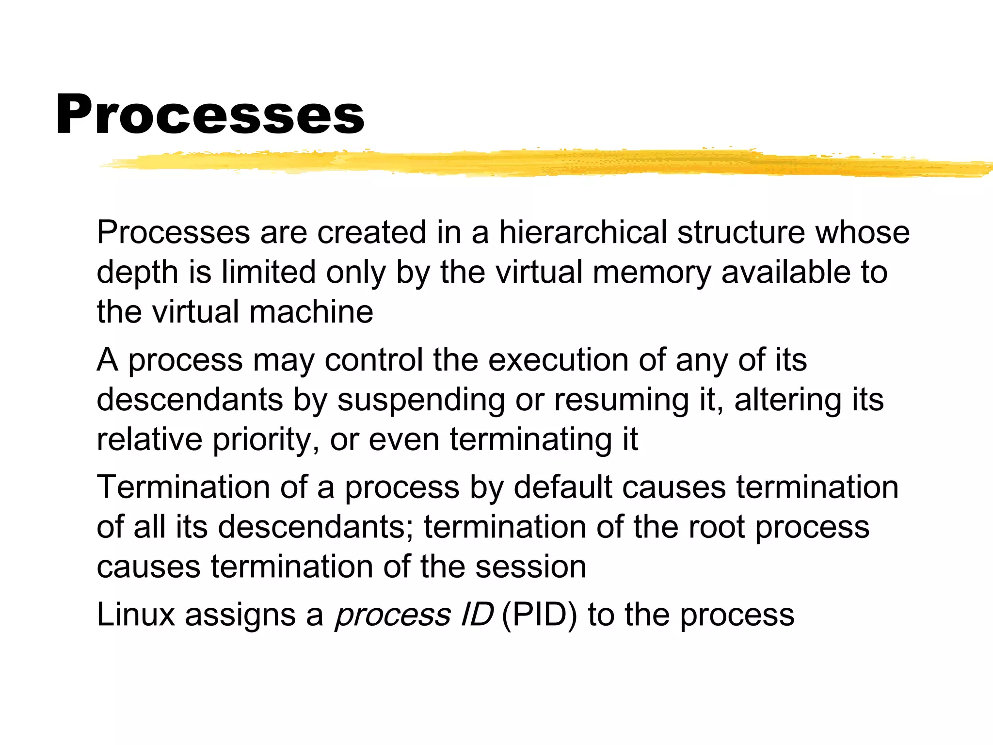 Processes
 Processes are created in a hierarchical structure whose
 depth is limited only by the virtual memory available to
 the virtual machine
 A process may control the execution of any of its
 descendants by suspending or resuming it, altering its
 relative priority, or even terminating it
 Termination of a process by default causes termination
 of all its descendants; termination of the root process
 causes termination of the session
 Linux assigns a process ID (PID) to the process
 
