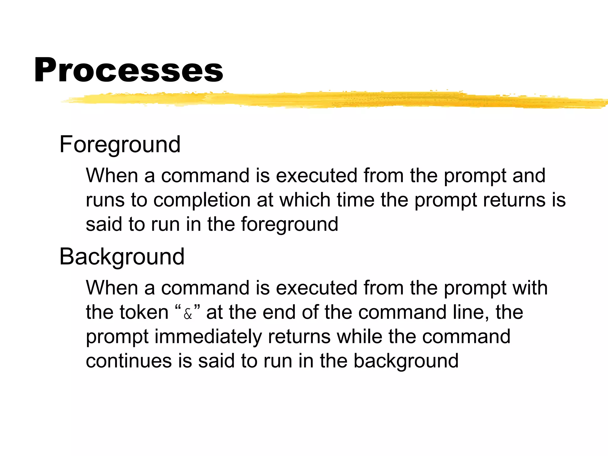 Processes

 Foreground
   When a command is executed from the prompt and
   runs to completion at which time the prompt returns is
   said to run in the foreground
 Background
   When a command is executed from the prompt with
   the token “&” at the end of the command line, the
   prompt immediately returns while the command
   continues is said to run in the background
 