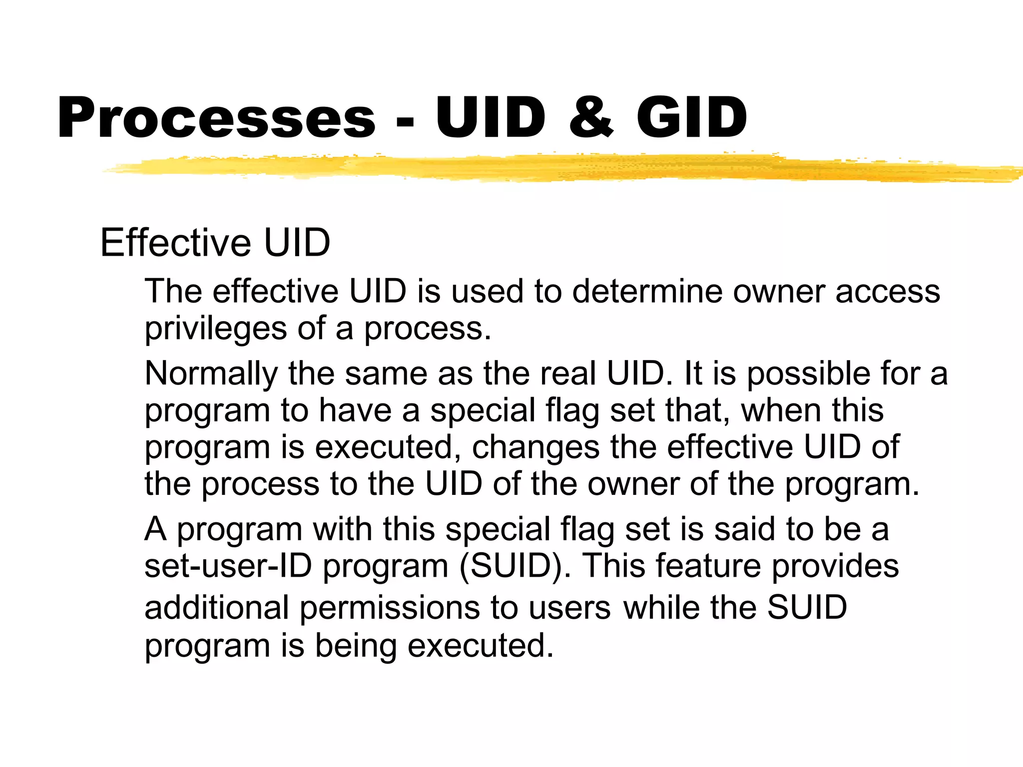 Processes - UID & GID

 Effective UID
   The effective UID is used to determine owner access
   privileges of a process.
   Normally the same as the real UID. It is possible for a
   program to have a special flag set that, when this
   program is executed, changes the effective UID of
   the process to the UID of the owner of the program.
   A program with this special flag set is said to be a
   set-user-ID program (SUID). This feature provides
   additional permissions to users while the SUID
   program is being executed.
 