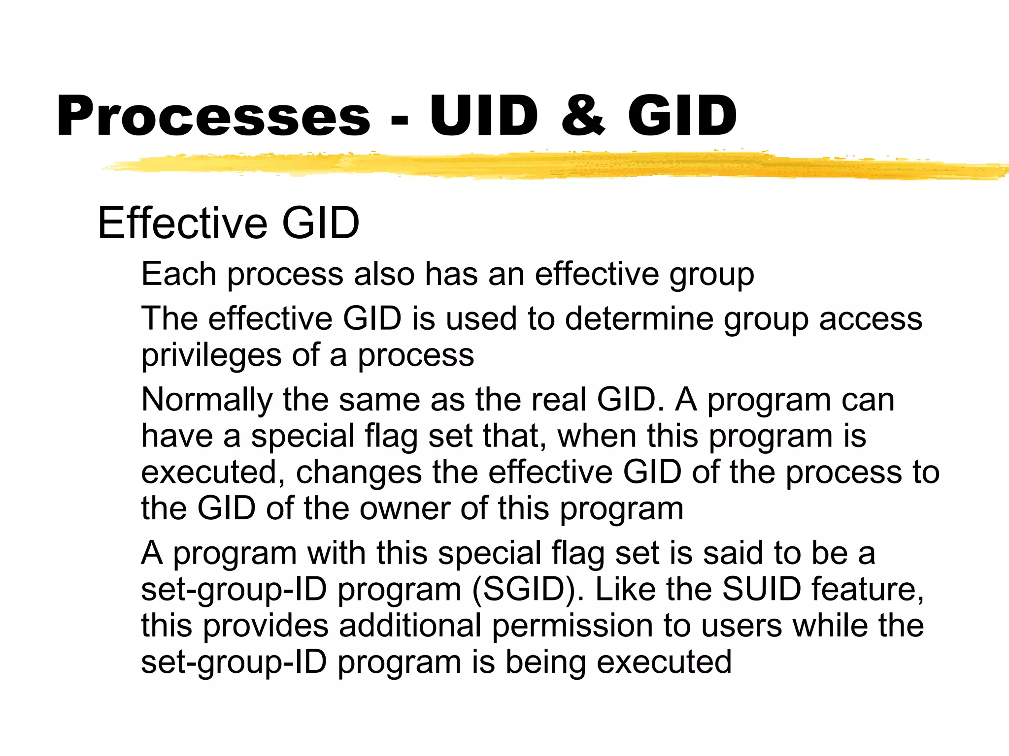 Processes - UID & GID
 Effective GID
   Each process also has an effective group
   The effective GID is used to determine group access
   privileges of a process
   Normally the same as the real GID. A program can
   have a special flag set that, when this program is
   executed, changes the effective GID of the process to
   the GID of the owner of this program
   A program with this special flag set is said to be a
   set-group-ID program (SGID). Like the SUID feature,
   this provides additional permission to users while the
   set-group-ID program is being executed
 