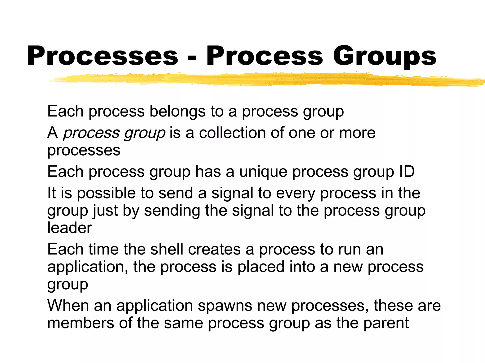 Processes - Process Groups
 Each process belongs to a process group
 A process group is a collection of one or more
 processes
 Each process group has a unique process group ID
 It is possible to send a signal to every process in the
 group just by sending the signal to the process group
 leader
 Each time the shell creates a process to run an
 application, the process is placed into a new process
 group
 When an application spawns new processes, these are
 members of the same process group as the parent
 