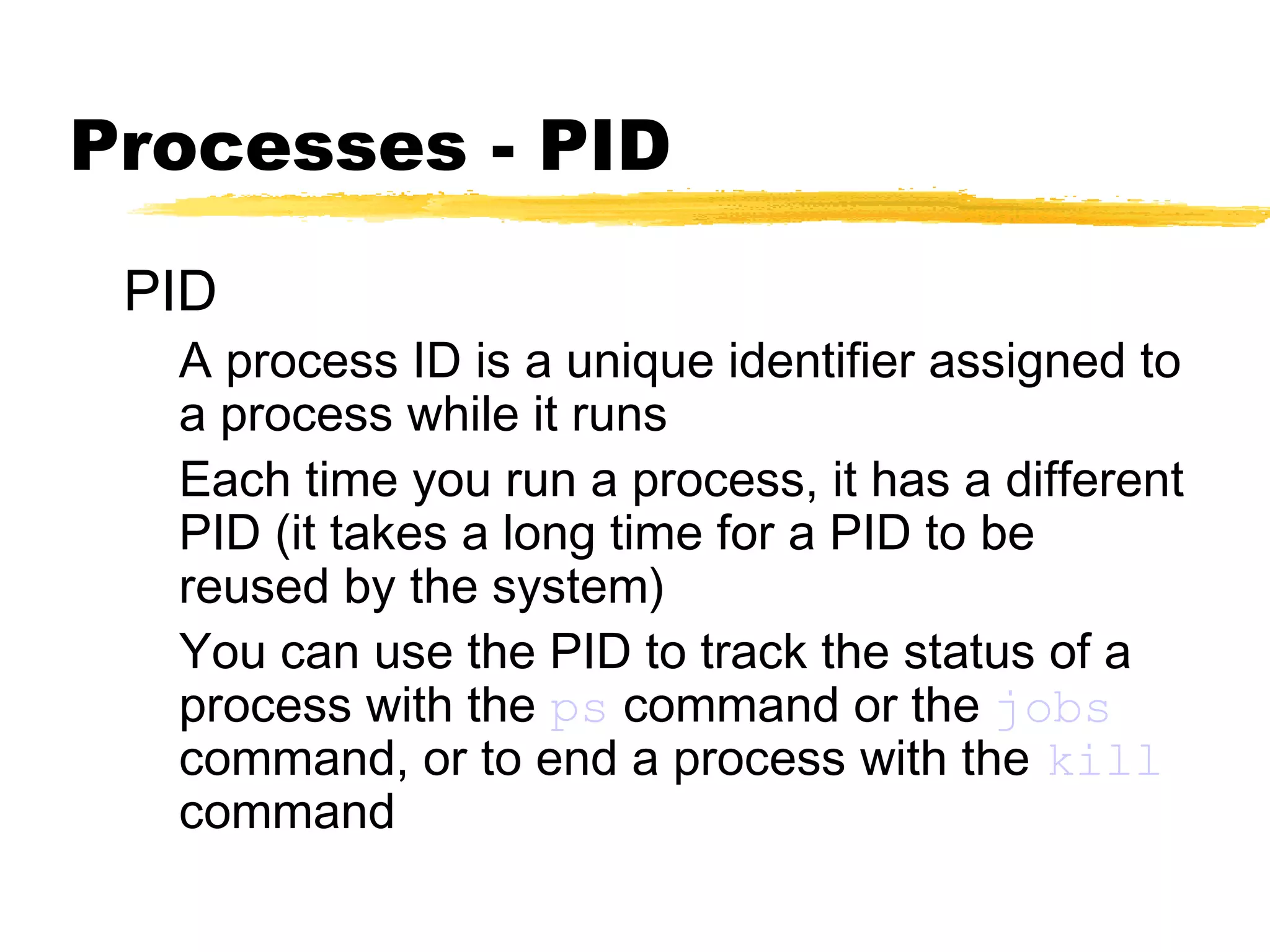 Processes - PID
 PID
  A process ID is a unique identifier assigned to
  a process while it runs
  Each time you run a process, it has a different
  PID (it takes a long time for a PID to be
  reused by the system)
  You can use the PID to track the status of a
  process with the ps command or the jobs
  command, or to end a process with the kill
  command
 
