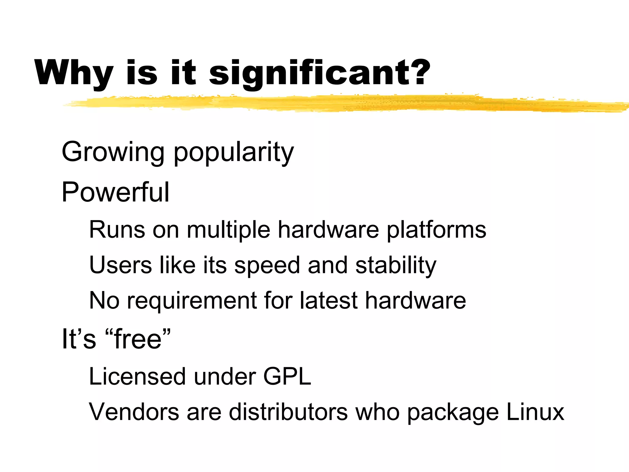 Why is it significant?

 Growing popularity
 Powerful
   Runs on multiple hardware platforms
   Users like its speed and stability
   No requirement for latest hardware
 It’s “free”
   Licensed under GPL
   Vendors are distributors who package Linux
 