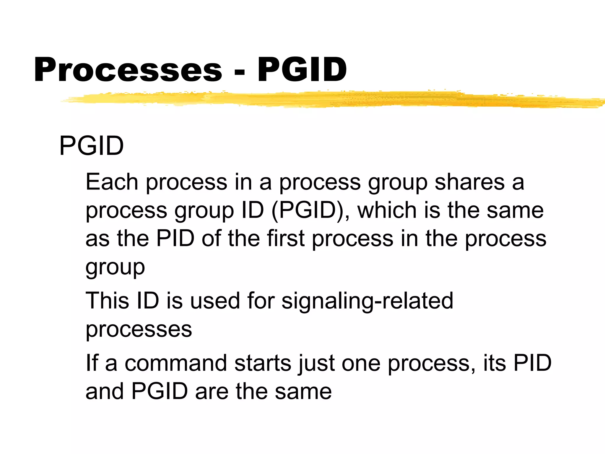 Processes - PGID

 PGID
  Each process in a process group shares a
  process group ID (PGID), which is the same
  as the PID of the first process in the process
  group
  This ID is used for signaling-related
  processes
  If a command starts just one process, its PID
  and PGID are the same
 