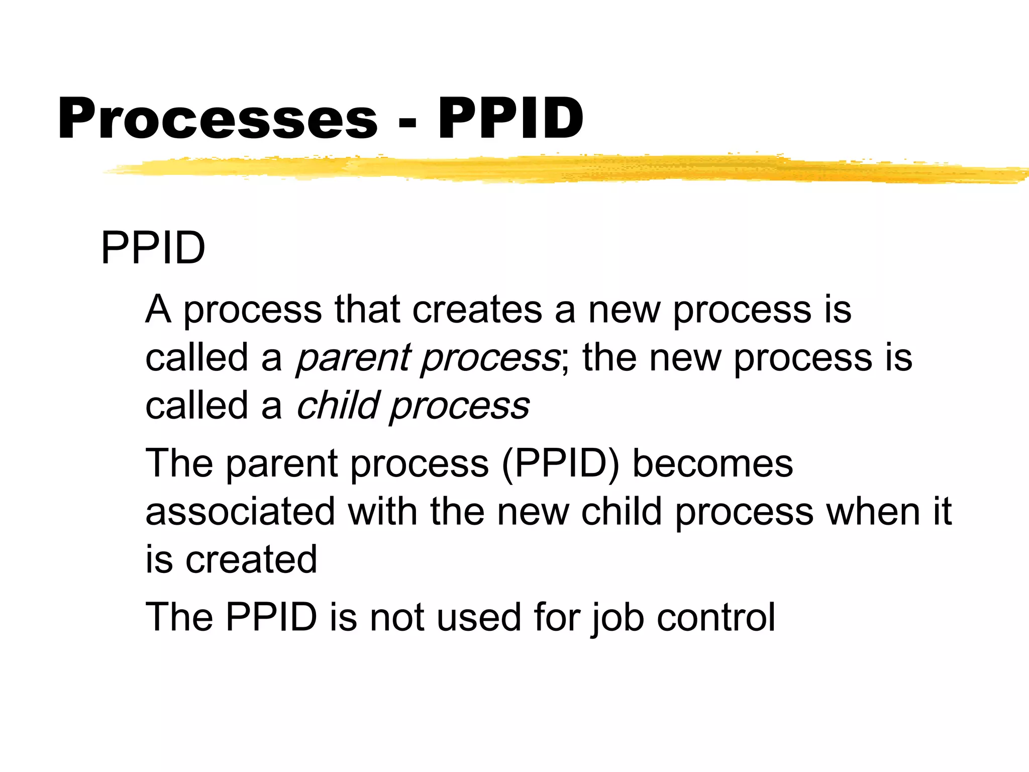 Processes - PPID

 PPID
  A process that creates a new process is
  called a parent process; the new process is
  called a child process
  The parent process (PPID) becomes
  associated with the new child process when it
  is created
  The PPID is not used for job control
 