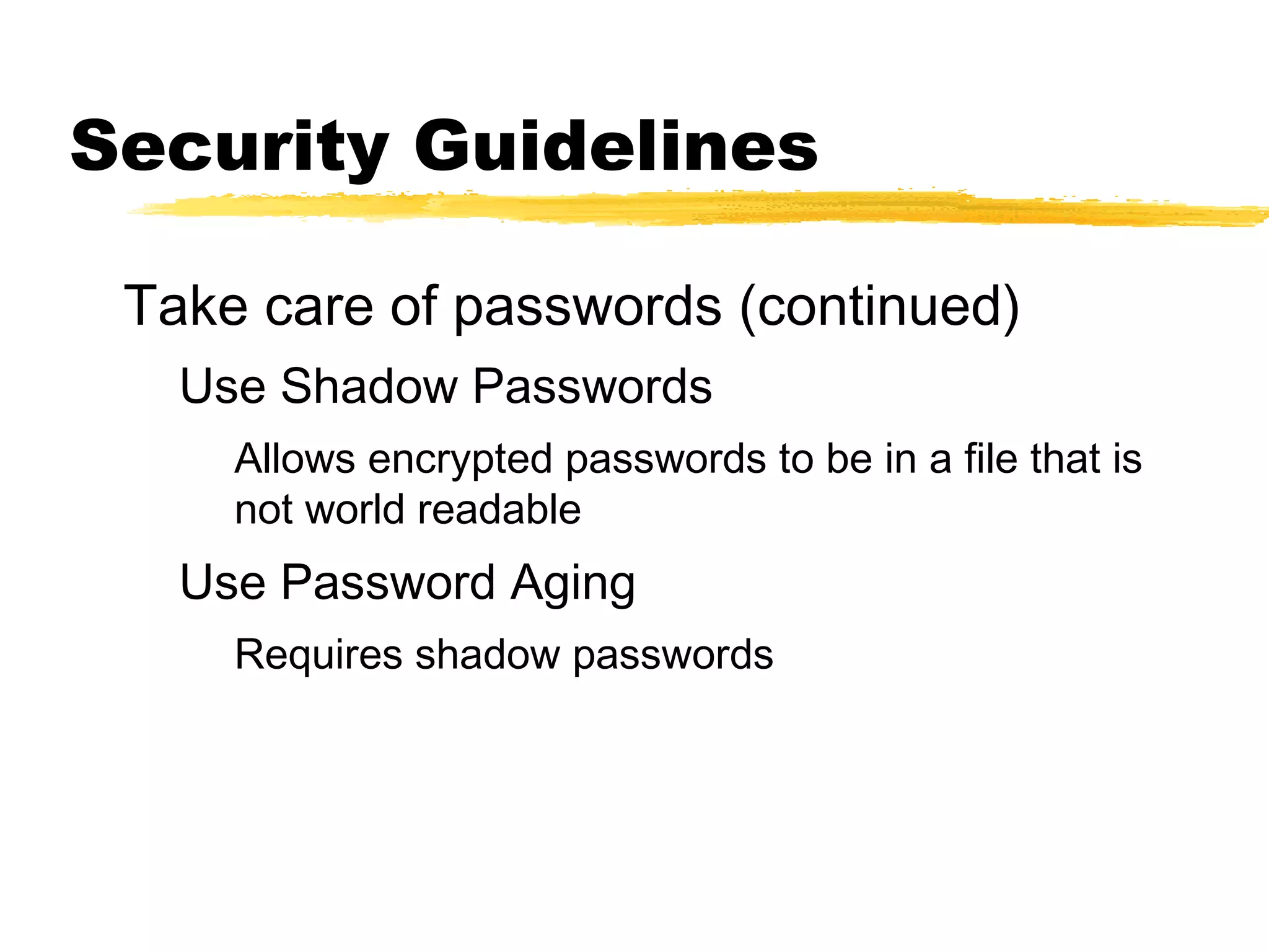 Security Guidelines

 Take care of passwords (continued)
   Use Shadow Passwords
     Allows encrypted passwords to be in a file that is
     not world readable
   Use Password Aging
     Requires shadow passwords
 