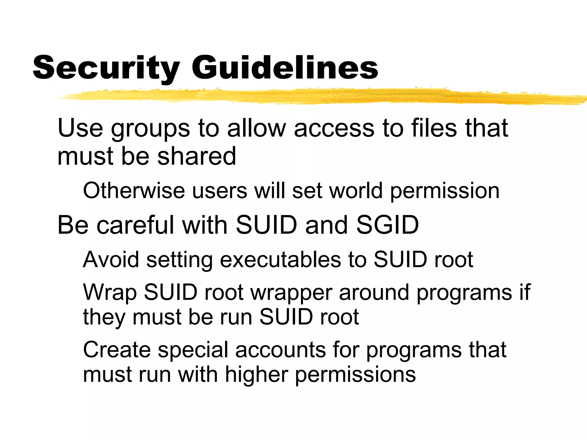 Security Guidelines
 Use groups to allow access to files that
 must be shared
   Otherwise users will set world permission
 Be careful with SUID and SGID
   Avoid setting executables to SUID root
   Wrap SUID root wrapper around programs if
   they must be run SUID root
   Create special accounts for programs that
   must run with higher permissions
 