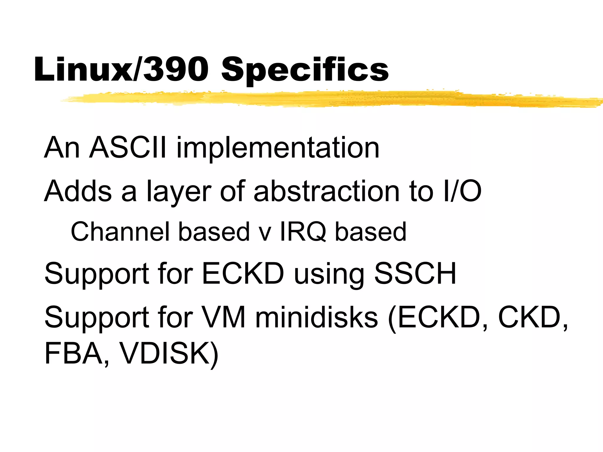 Linux/390 Specifics

An ASCII implementation
Adds a layer of abstraction to I/O
  Channel based v IRQ based
Support for ECKD using SSCH
Support for VM minidisks (ECKD, CKD,
FBA, VDISK)
 