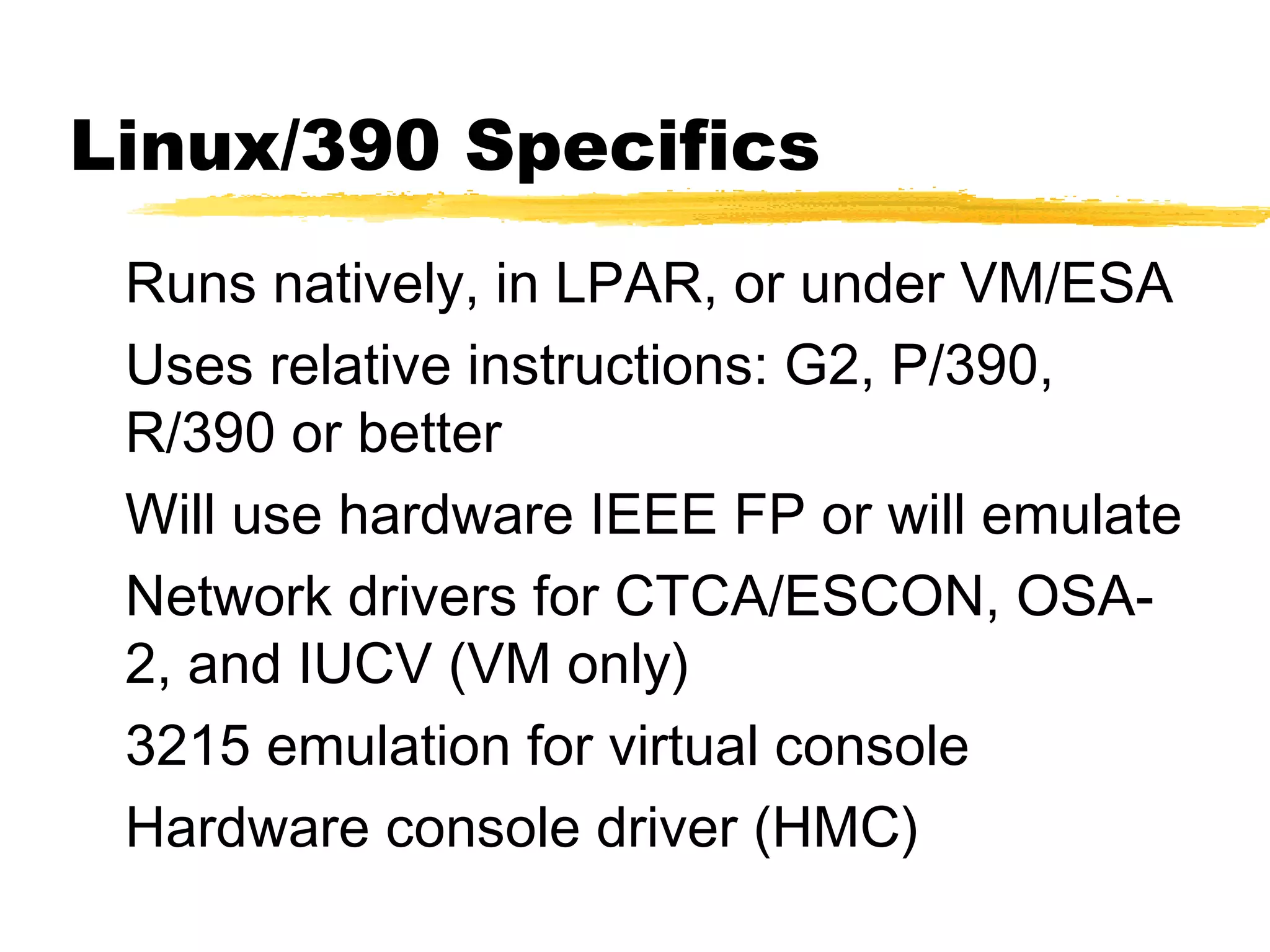 Linux/390 Specifics
 Runs natively, in LPAR, or under VM/ESA
 Uses relative instructions: G2, P/390,
 R/390 or better
 Will use hardware IEEE FP or will emulate
 Network drivers for CTCA/ESCON, OSA-
 2, and IUCV (VM only)
 3215 emulation for virtual console
 Hardware console driver (HMC)
 
