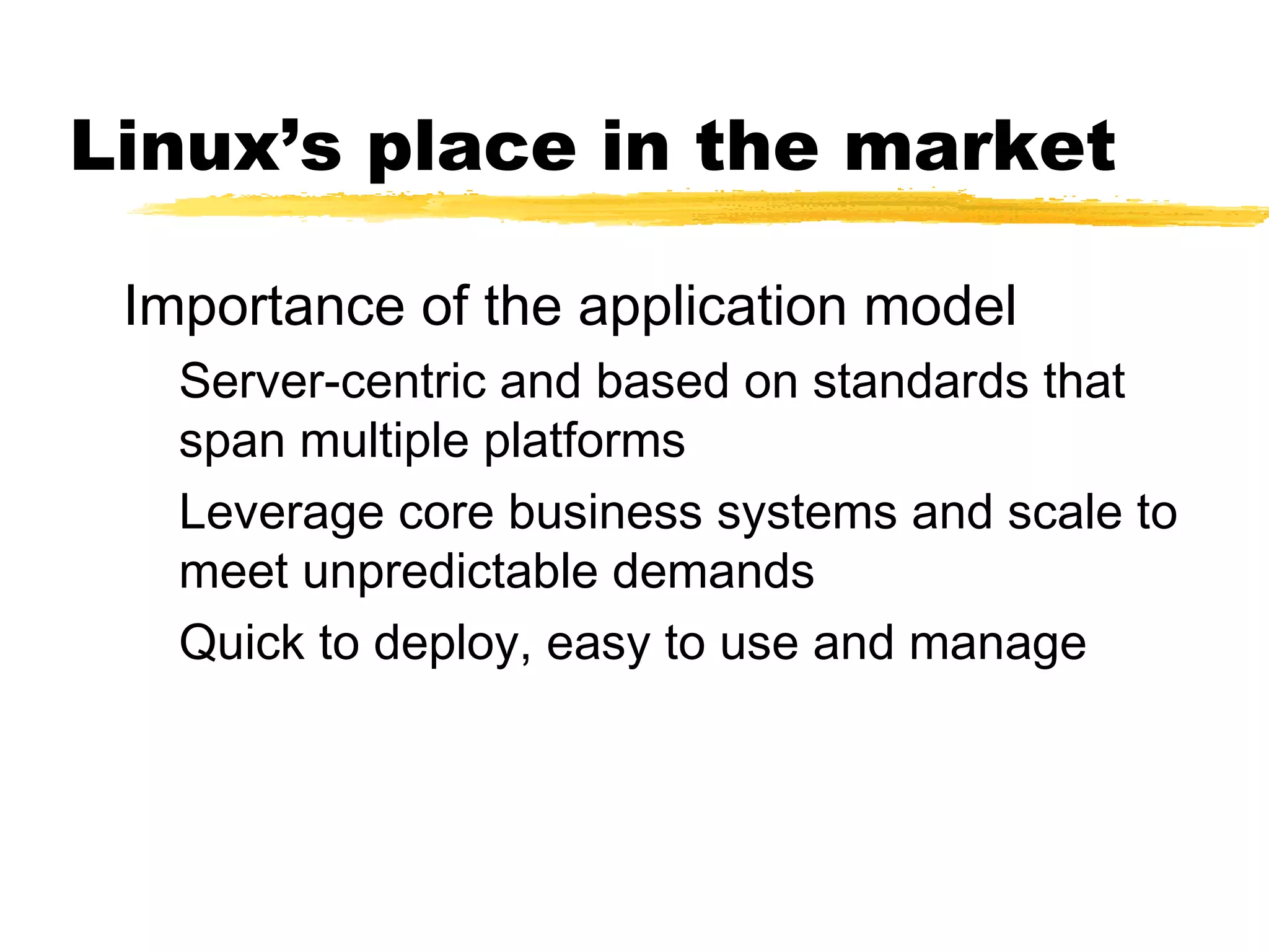 Linux’s place in the market

 Importance of the application model
   Server-centric and based on standards that
   span multiple platforms
   Leverage core business systems and scale to
   meet unpredictable demands
   Quick to deploy, easy to use and manage
 
