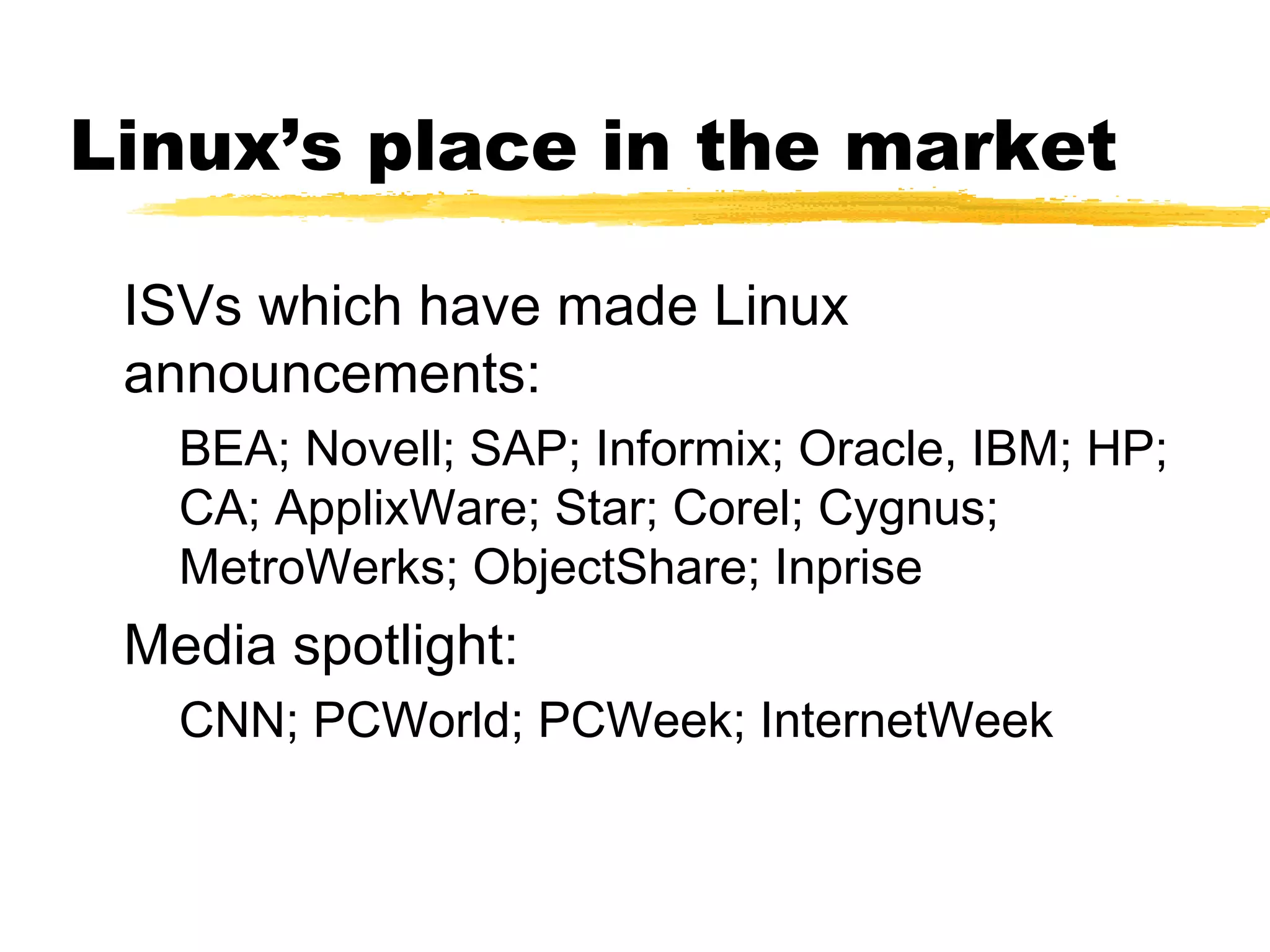 Linux’s place in the market

 ISVs which have made Linux
 announcements:
   BEA; Novell; SAP; Informix; Oracle, IBM; HP;
   CA; ApplixWare; Star; Corel; Cygnus;
   MetroWerks; ObjectShare; Inprise
 Media spotlight:
   CNN; PCWorld; PCWeek; InternetWeek
 