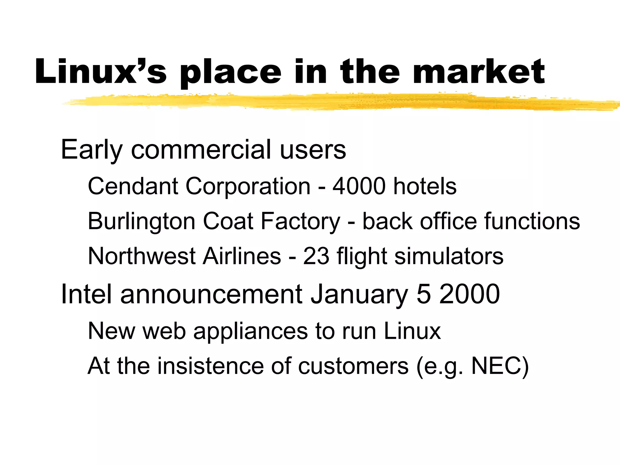 Linux’s place in the market

 Early commercial users
   Cendant Corporation - 4000 hotels
   Burlington Coat Factory - back office functions
   Northwest Airlines - 23 flight simulators
 Intel announcement January 5 2000
   New web appliances to run Linux
   At the insistence of customers (e.g. NEC)
 