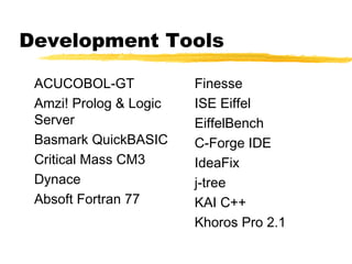 Development Tools

 ACUCOBOL-GT            Finesse
 Amzi! Prolog & Logic   ISE Eiffel
 Server                 EiffelBench
 Basmark QuickBASIC     C-Forge IDE
 Critical Mass CM3      IdeaFix
 Dynace                 j-tree
 Absoft Fortran 77      KAI C++
                        Khoros Pro 2.1
 