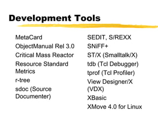 Development Tools

 MetaCard                SEDIT, S/REXX
 ObjectManual Rel 3.0    SNiFF+
 Critical Mass Reactor   ST/X (Smalltalk/X)
 Resource Standard       tdb (Tcl Debugger)
 Metrics                 tprof (Tcl Profiler)
 r-tree                  View Designer/X
 sdoc (Source            (VDX)
 Documenter)             XBasic
                         XMove 4.0 for Linux
 