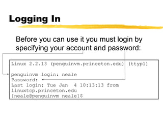 Logging In

 Before you can use it you must login by
 specifying your account and password:

Linux 2.2.13 (penguinvm.princeton.edu) (ttyp1)

penguinvm login: neale
Password:
Last login: Tue Jan 4 10:13:13 from
linuxtcp.princeton.edu
[neale@penguinvm neale]$
 