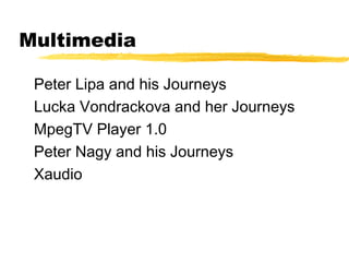 Multimedia

 Peter Lipa and his Journeys
 Lucka Vondrackova and her Journeys
 MpegTV Player 1.0
 Peter Nagy and his Journeys
 Xaudio
 