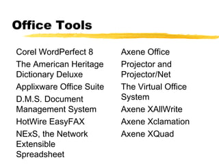 Office Tools

Corel WordPerfect 8       Axene Office
The American Heritage     Projector and
Dictionary Deluxe         Projector/Net
Applixware Office Suite   The Virtual Office
D.M.S. Document           System
Management System         Axene XAllWrite
HotWire EasyFAX           Axene Xclamation
NExS, the Network         Axene XQuad
Extensible
Spreadsheet
 