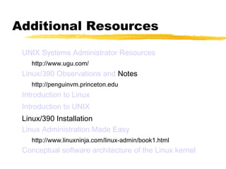 Additional Resources
 UNIX Systems Administrator Resources
    http://www.ugu.com/
 Linux/390 Observations and Notes
    http://penguinvm.princeton.edu
 Introduction to Linux
 Introduction to UNIX
 Linux/390 Installation
 Linux Administration Made Easy
    http://www.linuxninja.com/linux-admin/book1.html
 Conceptual software architecture of the Linux kernel
 