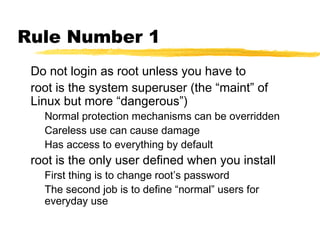 Rule Number 1
 Do not login as root unless you have to
 root is the system superuser (the “maint” of
 Linux but more “dangerous”)
   Normal protection mechanisms can be overridden
   Careless use can cause damage
   Has access to everything by default
 root is the only user defined when you install
   First thing is to change root’s password
   The second job is to define “normal” users for
   everyday use
 