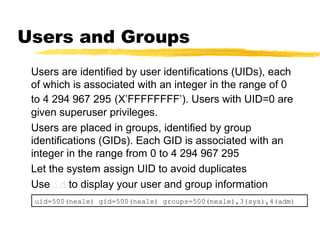 Users and Groups
 Users are identified by user identifications (UIDs), each
 of which is associated with an integer in the range of 0
 to 4 294 967 295 (X’FFFFFFFF’). Users with UID=0 are
 given superuser privileges.
 Users are placed in groups, identified by group
 identifications (GIDs). Each GID is associated with an
 integer in the range from 0 to 4 294 967 295
 Let the system assign UID to avoid duplicates
 Use id to display your user and group information
 uid=500(neale) gid=500(neale) groups=500(neale),3(sys),4(adm)
 