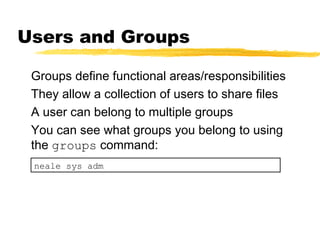 Users and Groups

 Groups define functional areas/responsibilities
 They allow a collection of users to share files
 A user can belong to multiple groups
 You can see what groups you belong to using
 the groups command:
 neale sys adm
 