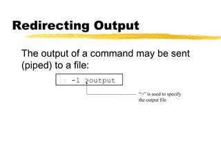 Redirecting Output

 The output of a command may be sent
 (piped) to a file:
        ls -l >output
                         “>” is used to specify
                         the output file
 