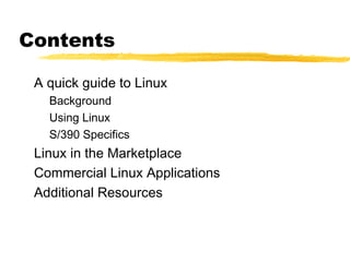 Contents

 A quick guide to Linux
   Background
   Using Linux
   S/390 Specifics
 Linux in the Marketplace
 Commercial Linux Applications
 Additional Resources
 