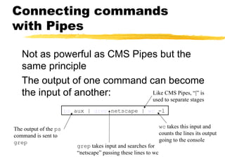 Connecting commands
with Pipes

   Not as powerful as CMS Pipes but the
   same principle
   The output of one command can become
   the input of another:      Like CMS Pipes, “|” is
                                                           used to separate stages
                       ps aux | grep netscape | wc -l


The output of the ps                                             wc takes this input and
command is sent to                                               counts the lines its output
grep                                                             going to the console
                          grep takes input and searches for
                          “netscape” passing these lines to wc
 