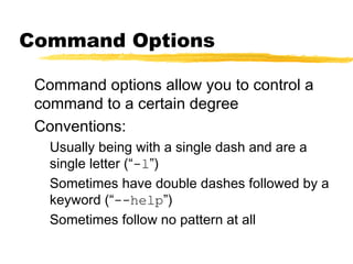 Command Options

 Command options allow you to control a
 command to a certain degree
 Conventions:
   Usually being with a single dash and are a
   single letter (“-l”)
   Sometimes have double dashes followed by a
   keyword (“--help”)
   Sometimes follow no pattern at all
 