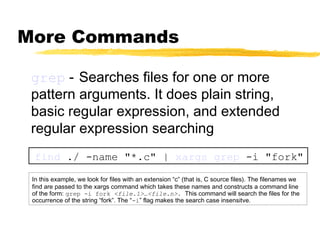 More Commands

 grep - Searches files for one or more
 pattern arguments. It does plain string,
 basic regular expression, and extended
 regular expression searching
 find ./ -name "*.c" | xargs grep -i "fork"

 In this example, we look for files with an extension “c” (that is, C source files). The filenames we
 find are passed to the xargs command which takes these names and constructs a command line
 of the form: grep -i fork <file.1>…<file.n>. This command will search the files for the
 occurrence of the string “fork”. The “-i” flag makes the search case insensitve.
 