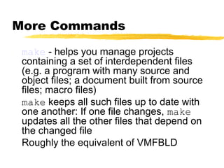 More Commands

 make - helps you manage projects
 containing a set of interdependent files
 (e.g. a program with many source and
 object files; a document built from source
 files; macro files)
 make keeps all such files up to date with
 one another: If one file changes, make
 updates all the other files that depend on
 the changed file
 Roughly the equivalent of VMFBLD
 