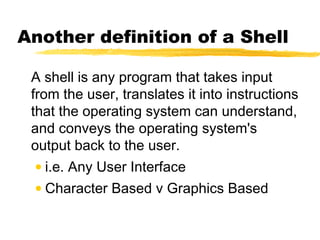 Another definition of a Shell

 A shell is any program that takes input
 from the user, translates it into instructions
 that the operating system can understand,
 and conveys the operating system's
 output back to the user.
  • i.e. Any User Interface
 • Character Based v Graphics Based
 