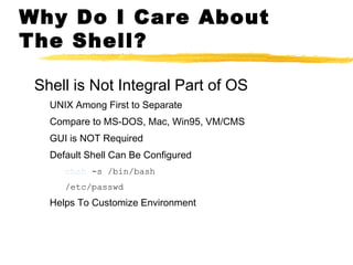 Why Do I Care About
The Shell?

 Shell is Not Integral Part of OS
   UNIX Among First to Separate
   Compare to MS-DOS, Mac, Win95, VM/CMS
   GUI is NOT Required
   Default Shell Can Be Configured
      chsh -s /bin/bash
      /etc/passwd
   Helps To Customize Environment
 