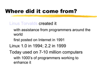 Where did it come from?

 Linus Torvalds created it
   with assistance from programmers around the
   world
   first posted on Internet in 1991
 Linux 1.0 in 1994; 2.2 in 1999
 Today used on 7-10 million computers
   with 1000’s of programmers working to
   enhance it
 