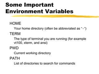 Some Important
Environment Variables

 HOME
  Your home directory (often be abbreviated as “~”)
 TERM
  The type of terminal you are running (for example
  vt100, xterm, and ansi)
 PWD
  Current working directory
 PATH
  List of directories to search for commands
 