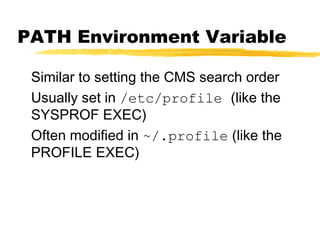 PATH Environment Variable

 Similar to setting the CMS search order
 Usually set in /etc/profile (like the
 SYSPROF EXEC)
 Often modified in ~/.profile (like the
 PROFILE EXEC)
 